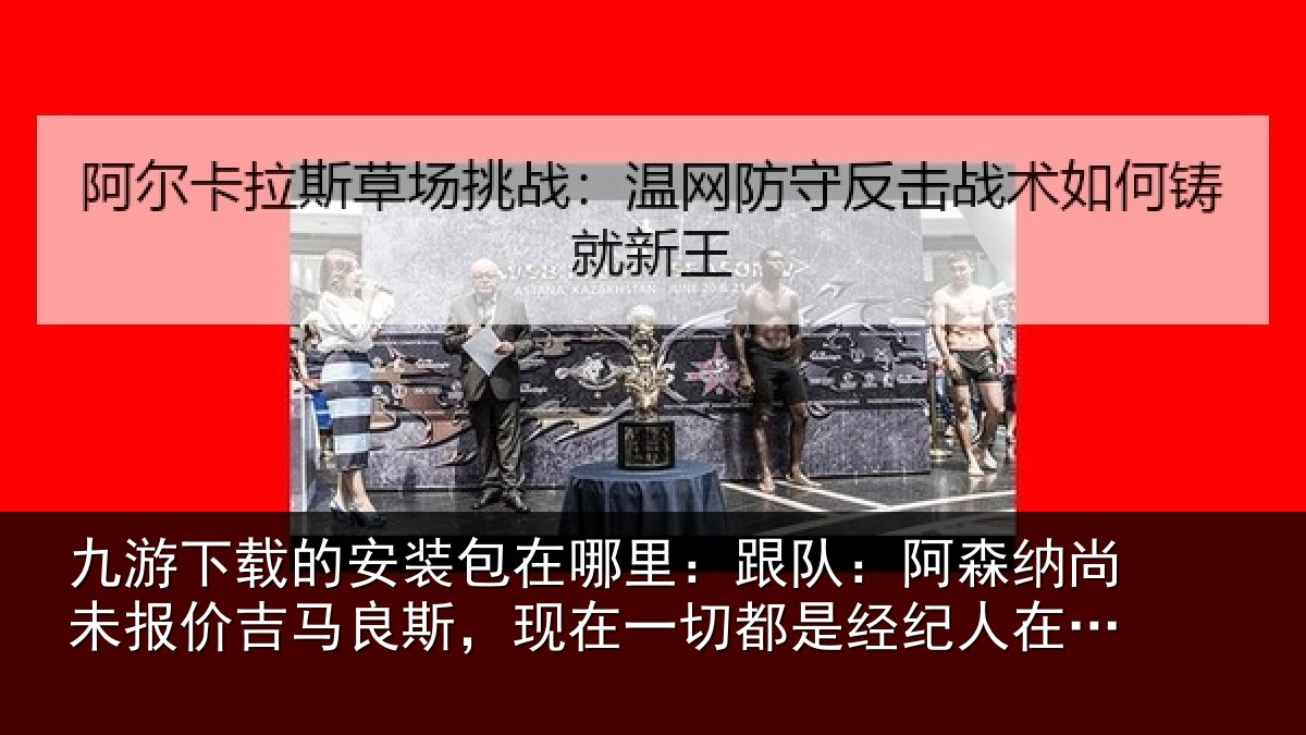 九游下载的安装包在哪里:跟队:阿森相关情况斯现相关情况在推动