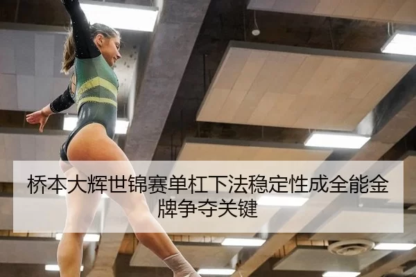 桥本大辉世锦赛单杠下法稳定性成全能金牌争夺关键