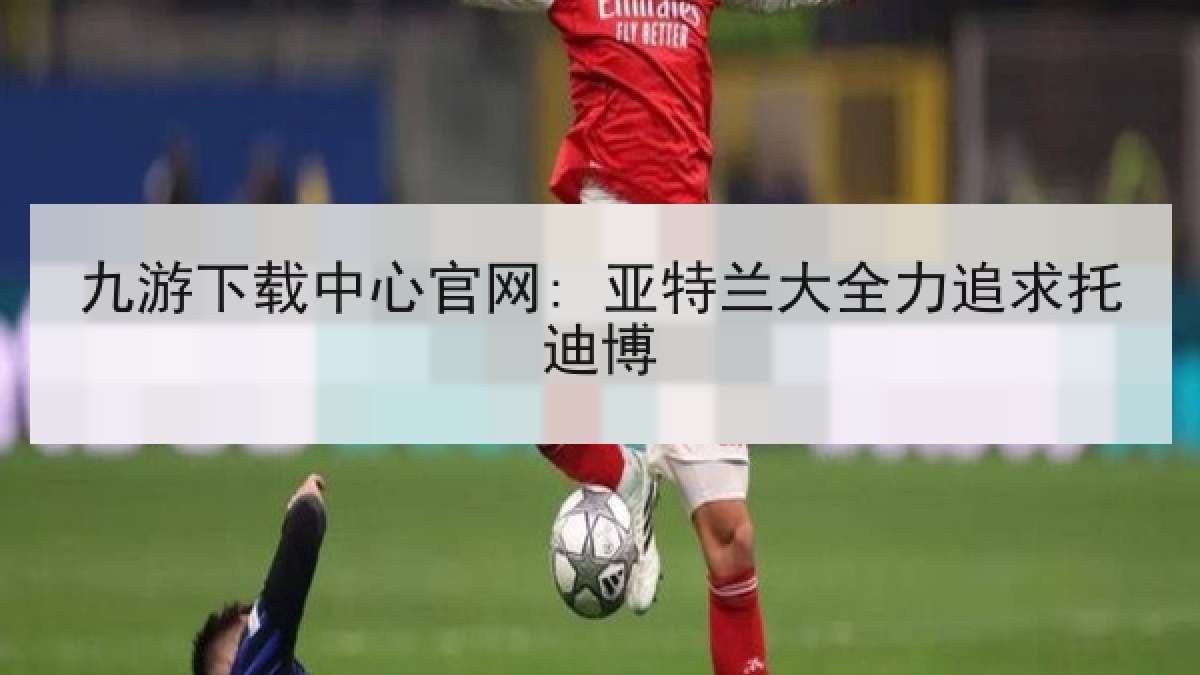 九游下载中心官网: 亚特兰大全力追求托迪博 九游下载中心官网: 亚特兰大全力追求托迪博
