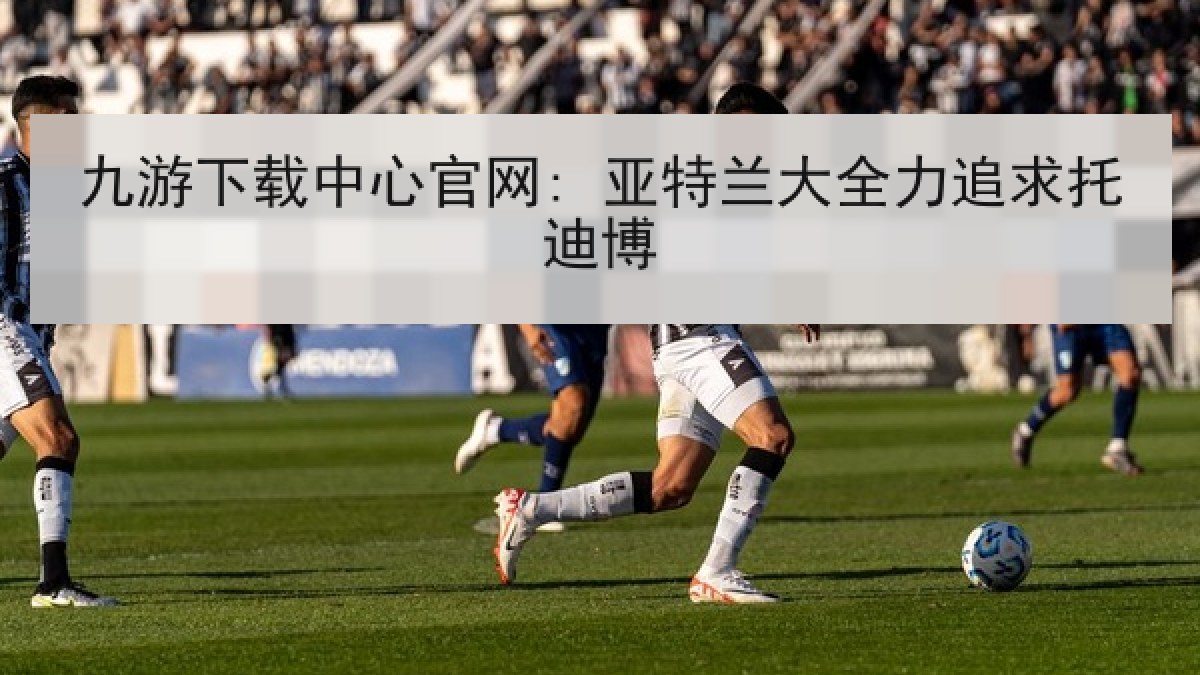 九游下载中心官网: 亚特兰大全力追求托迪博