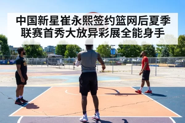中国新星崔永熙签约篮网后夏季联赛首秀大放异彩展全能身手