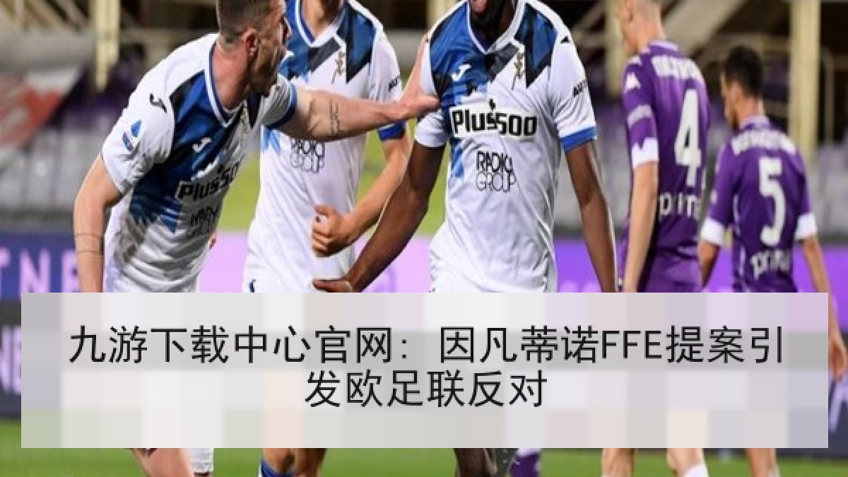 九游下载中心官网: 因凡蒂诺FFE提案引发欧足联反对 九游下载中心官网: 因凡蒂诺FFE提案引发欧足联反对
