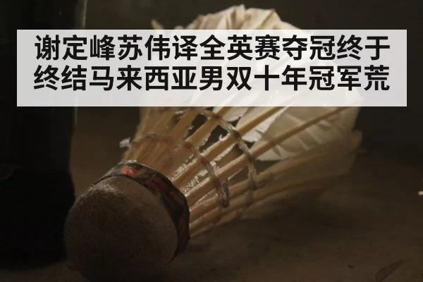 谢定峰苏伟译全英赛夺冠终于终结马来西亚男双十年冠军荒