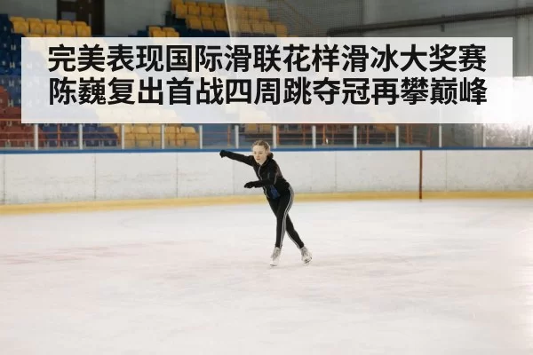 完美表现国际滑联花样滑冰大奖赛陈巍复出首战四周跳夺冠再攀巅峰