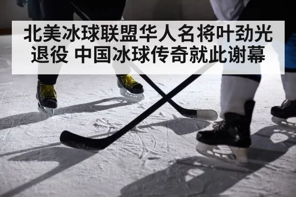 北美冰球联盟华人名将叶劲光退役 中国冰球传奇就此谢幕